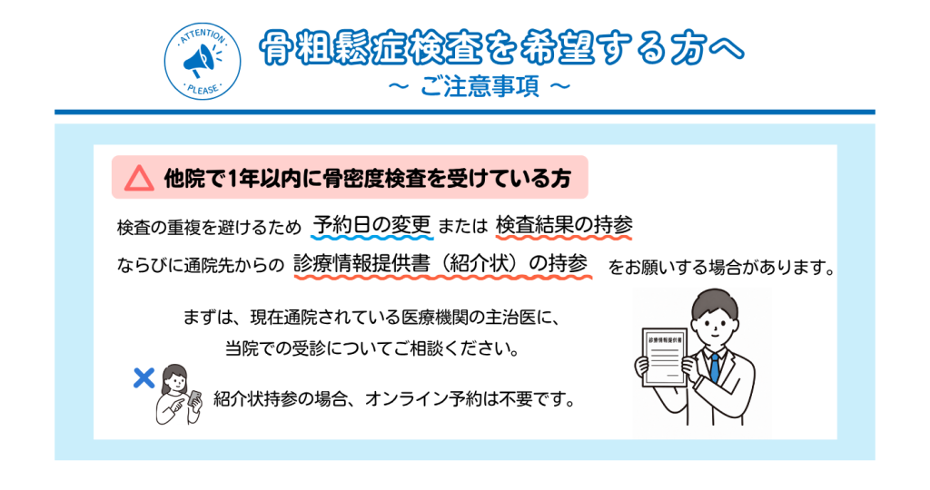 骨粗鬆症検査を受ける際の注意事項をまとめた案内です。
他院で1年以内に骨密度検査を受けた方は、検査結果や診療情報提供書(紹介状)の持参、または予約日の変更をお願いする場合があります。紹介状を持参して受診する場合はオンライン予約不要です。